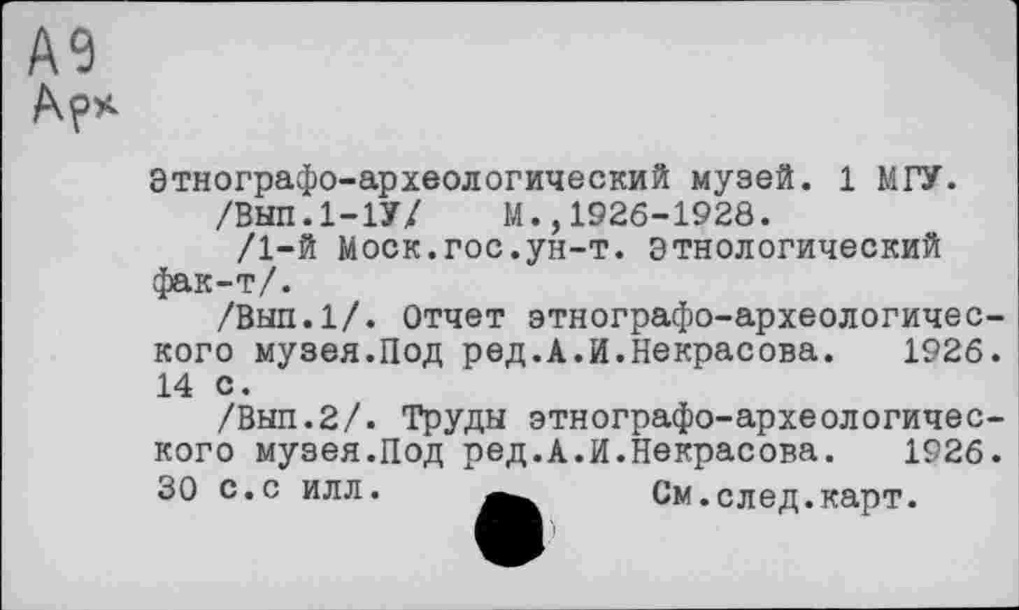 ﻿А9 Ар*
Этнографо-археологический музей. 1 МГУ.
/Внп.І-ІУ/ М.,1926-1928.
/1-й Моск.гос.ун-т. этнологический фак-т/.
/Вып.1/. Отчет этнографо-археологического музея.Под ред.А.И.Некрасова. 1926. 14 с.
/Вып.2/. Труды этнографо-археологического музея.Под ред.А.И.Некрасова. 1926.
30 с.с илл.	См.след.карт.